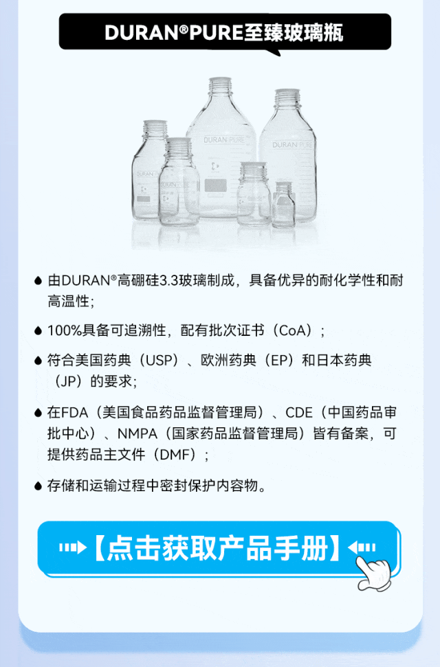 DURAN®PURE至臻玻璃瓶 • 由DURAN®高硼硅3.3玻璃制成，具备优异的耐化学性和耐高温性； • 100%具备可追溯性，配有批次证书（CoA）； • 符合美国药典（USP）、欧洲药典（EP）和日本药典（JP） 的要求； • 在FDA（美国食品药品监督管理局）、CDE（中国药品审批中心）、NMPA（国家药品监督管理局）皆有备案，可提供药品主文件（DMF）； • 存储和运输过程中密封保护内容物。 •【点击获取产品手册】