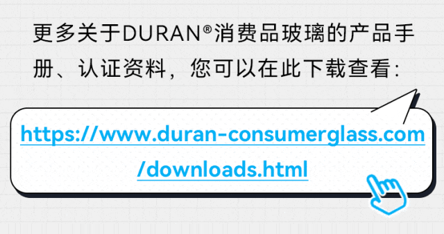 更多关于DURAN®消费品玻璃的产品手册、认证资料，您可以在此下载查看： https://www.duran-consumerglass.com /downloads.html