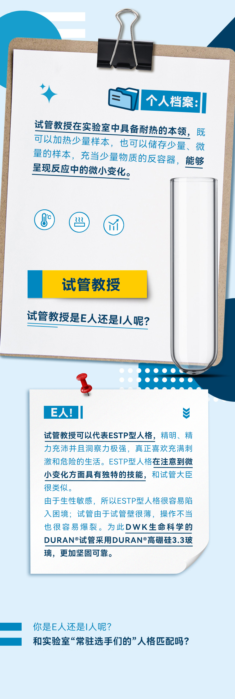 STP型人格在注意到微小变化方面具有独特的技能，和试管大臣很类似。由于生性敏感，所以ESTP型人格很容易陷入困境；试管由于试管壁很薄，操作不当也很容易爆裂。为此DWK生命科学的DURAN®试管采用DURAN®高硼硅3.3玻璃，更加坚固可靠。