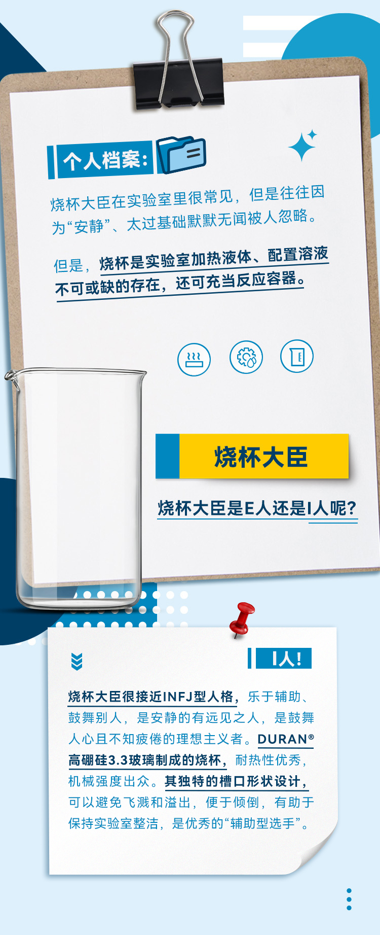 烧杯大臣在实验室里很常见，但是往往因为“安静”、太过基础默默无闻被人忽略。但是，烧杯是实验室加热液体、配置溶液不可或缺的存在，还可充当反应容器。烧杯大臣是E人还是I人呢?DURAN®高硼硅3.3玻璃制成的烧杯，耐热性优秀，机械强度出众。其独特的槽口形状设计，可以避免飞溅和溢出，便于倾倒，有助于保持实验室整洁，是优秀的“辅助型选手”。