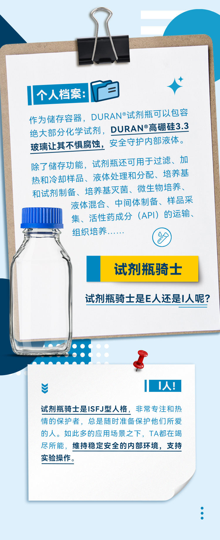 作为储存容器，DURAN®试剂瓶可以包容绝大部分化学试剂，DURAN®高硼硅3.3玻璃让其不惧腐蚀，安全守护内部液体。除了储存功能，试剂瓶还可用于过滤、加热和冷却样品、液体处理和分配、培养基和试剂制备、培养基灭菌、微生物培养、液体混合、中间体制备、样品采集、活性药成分（API）的运输、组织培养…… 试剂瓶骑士是E人还是I人呢？