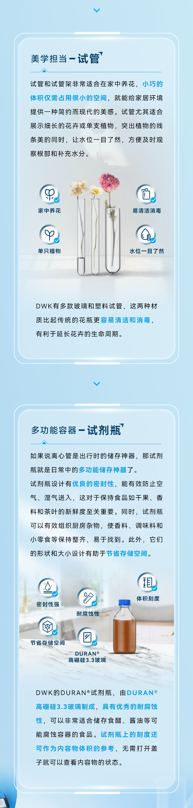 美学担当——试管 试管和试管架非常适合在家中养花，小巧的体积仅需占用很小的空间，就能给家居环境提供一种简约而现代的美感。试管尤其适合展示细长的花卉或单支植物，突出植物的线条美的同时，让水位一目了然，方便及时观察根部和补充水分。DWK有多款玻璃和塑料试管，这两种材质比起传统的花瓶更容易清洁和消毒，有利于延长花卉的生命周期。  多功能容器——试剂瓶 如果说离心管是出行时的储存神器，那试剂瓶就是日常中的多功能储存神器了。试剂瓶设计有优良的密封性，能有效防止空气、湿气进入，这对于保持食品如干果、香料和茶叶的新鲜度至关重要。同时，试剂瓶可以有效组织厨房杂物，使香料、调味料和小零食等保持整齐，易于找到。此外，它们的形状和大小设计有助于节省存储空间。  DWK的DURAN®试剂瓶，由DURAN®高硼硅3.3玻璃制成，具有优秀的耐腐蚀性，可以非常适合储存食醋、酱油等可能腐蚀容器的食品。试剂瓶上的刻度还可作为内容物体积的参考，无需打开盖子就可以查看内容物的状态。