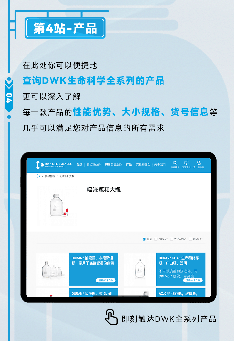 第4站：产品 在此处你可以便捷地查询DWK生命科学全系列的产品，更可以深入了解每一款产品的性能优势、大小规格、货号信息等，几乎可以满足您对产品信息的所有需求。