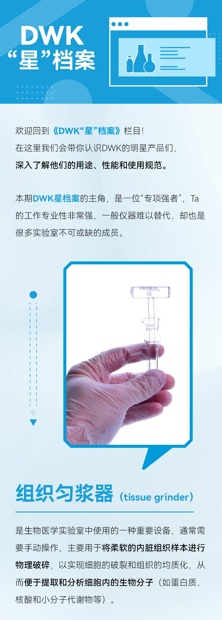 组织匀浆器(tissue grinder)是生物医学实验室中使用的一种重要设备，通常需要手动操作，主要用于将柔软的内脏组织样本进行物理破碎，以实现细胞的破裂和组织的均质化，从而便于提取和分析细胞内的生物分子（如蛋白质、核酸和小分子代谢物等）。