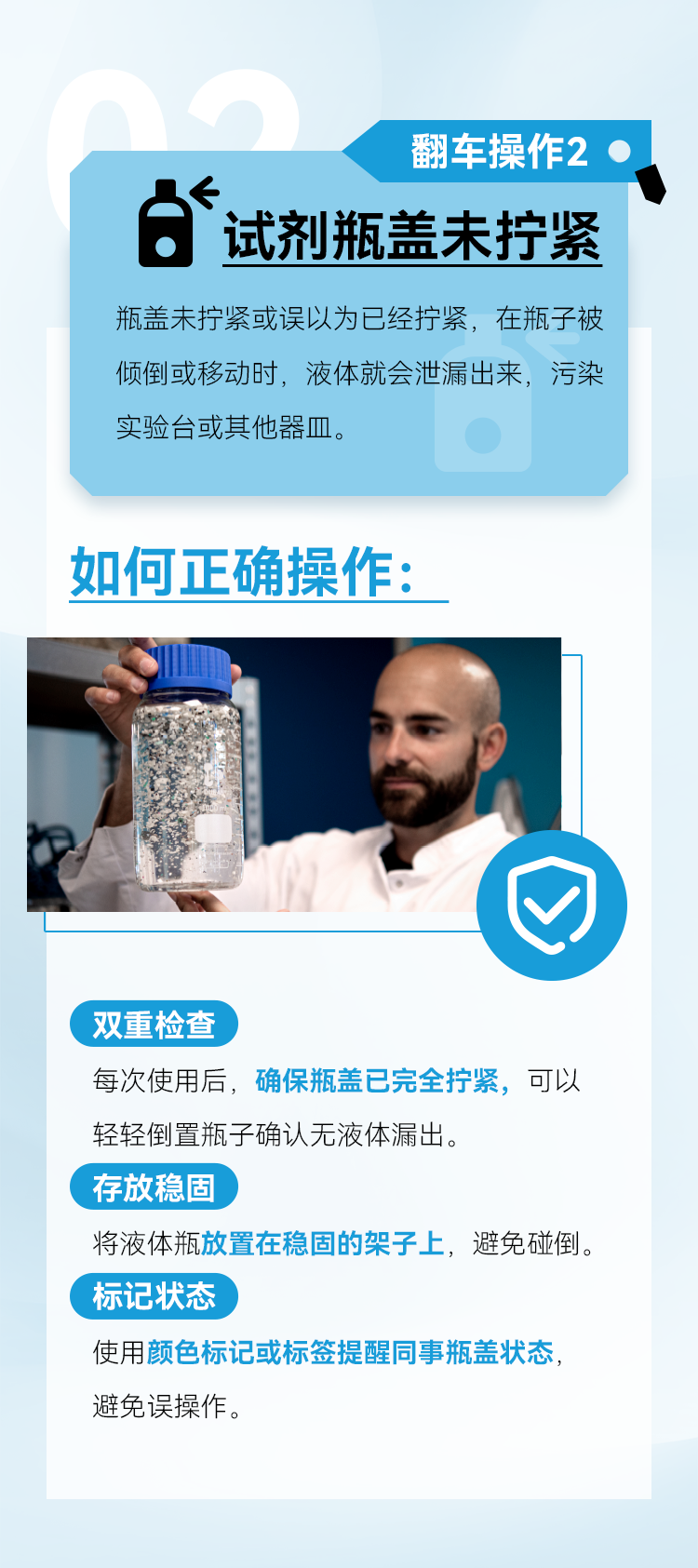 双重检查 每次使用后，确保瓶盖已完全拧紧，可以轻轻倒置瓶子确认无液体漏出。 存放稳固 将液体瓶放置在稳固的架子上，避免碰倒。 标记状态 使用颜色标记或标签提醒同事瓶盖状态，避免误操作。