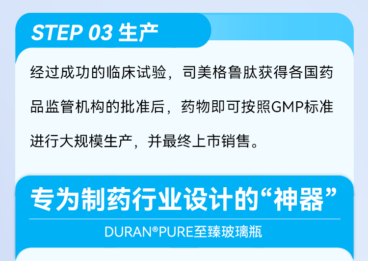 STEP 03生产 经过成功的临床试验，司美格鲁肽获得各国药品监管机构的批准后，药物即可按照GMP标准进行大规模生产，并最终上市销售。 专为制药行业设计的“神器” DURAN®PURE至臻玻璃瓶