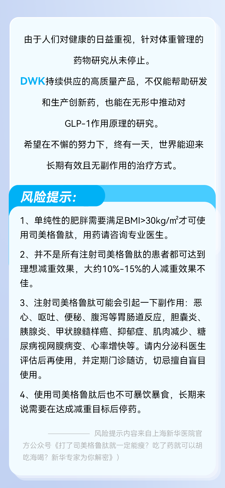 由于人们对健康的日益重视，针对体重管理的药物研究从未停止。 DWK持续供应的高质量产品，不仅能帮助研发和生产创新药，也能在无形中推动对 GLP-1作用原理的研究。 希望在不懈的努力下，终有一天，世界能迎来长期有效且无副作用的治疗方式。 风险提示： 1、单纯性的肥胖需要满足BMI>30kg/m'才可使用司美格鲁肽，用药请咨询专业医生。 2、并不是所有注射司美格鲁肽的患者都可达到理想減重效果，大约10%-15%的人减重效果不佳。 3、注射司美格鲁肽可能会引起一下副作用：恶心、呕吐、便秘、腹泻等胃肠道反应，胆囊炎、胰腺炎、甲状腺髓样癌、抑郁症、肌肉減少、糖尿病视网膜病变、心率增快等。请内分泌科医生评估后再使用，并定期门诊随访，切忌擅自盲目使用。 4、使用司美格鲁肽后也不可暴饮暴食，长期来说需要在达成减重目标后停药。 风险提示内容来自上海新华医院官 方公众号《打了司美格鲁肽就一定能瘦？吃了药就可以胡吃海喝？新华专家为你解密》）