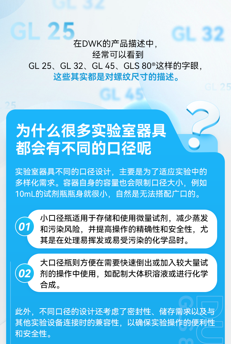 在DWK的产品描述中，经常可以看到 GL 25、GL 32、GL 45、GLS 80®这样的字眼，这些其实都是对螺纹尺寸的描述。 为什么很多实验室器具都会有不同的口径呢 实验室器具不同的口径设计，主要是为了适应实验中的多样化需求。容器自身的容量也会限制口径大小，例如10mL的试剂瓶瓶身就很小，自然是无法搭配广口的。 01 小口径瓶适用于存储和使用微量试剂，减少蒸发和污染风险，并提高操作的精确性和安全性，尤其是在处理易挥发或易受污染的化学品时。 02 大口径瓶则方便在需要快速倒出或加入较大量试剂的操作中使用，如配制大体积溶液或进行化学合成。 此外，不同口径的设计还考虑了密封性、储存需求以及与其他实验设备连接时的兼容性，以确保实验操作的便利性和安全性。