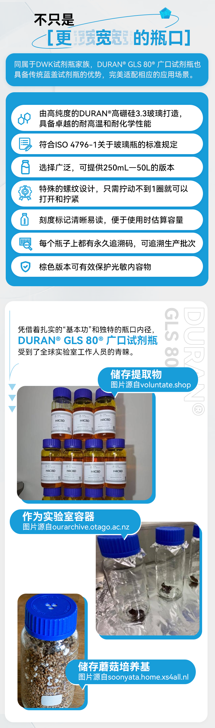 不只是 ［更宽冠的瓶口］ 同属于DWK试剂瓶家族，DURAN®GLS 80°广口试剂瓶也具备传统蓝盖试剂瓶的优势，完美适配相应的应用场景。 16 由高纯度的DURAN®高硼硅3.3玻璃打造，具备卓越的耐高温和耐化学性能 符合ISO 4796-1关于玻璃瓶的标准规定 选择广泛，可提供250mL一50L的版本特殊的螺纹设计，只需拧动不到1圈就可以打开和拧紧 刻度标记清晰易读，便于使用时估算容量 每个瓶子上都有永久追溯码，可追溯生产批次 棕色版本可有效保护光敏内容物 凭借着扎实的“基本功”和独特的瓶口内径，DURAN®GLS 80®广口试剂瓶受到了全球实验室工作人员的青睐。 GLS 80 储存提取物 作为实验室容器 储存蘑菇培养基 