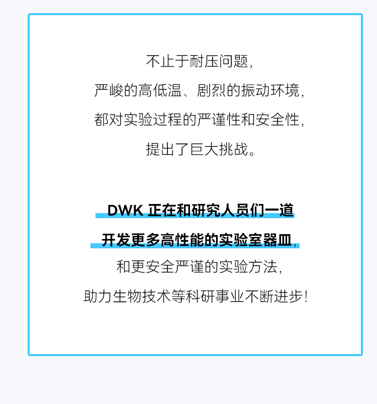 不止于耐压问题， 严峻的高低温、剧烈的振动环境，都对实验过程的严谨性和安全性，提出了巨大挑战。 DWK正在和研究人员们一道开发更多高性能的实验室器皿，和更安全严谨的实验方法， 助力生物技术等科研事业不断进步！