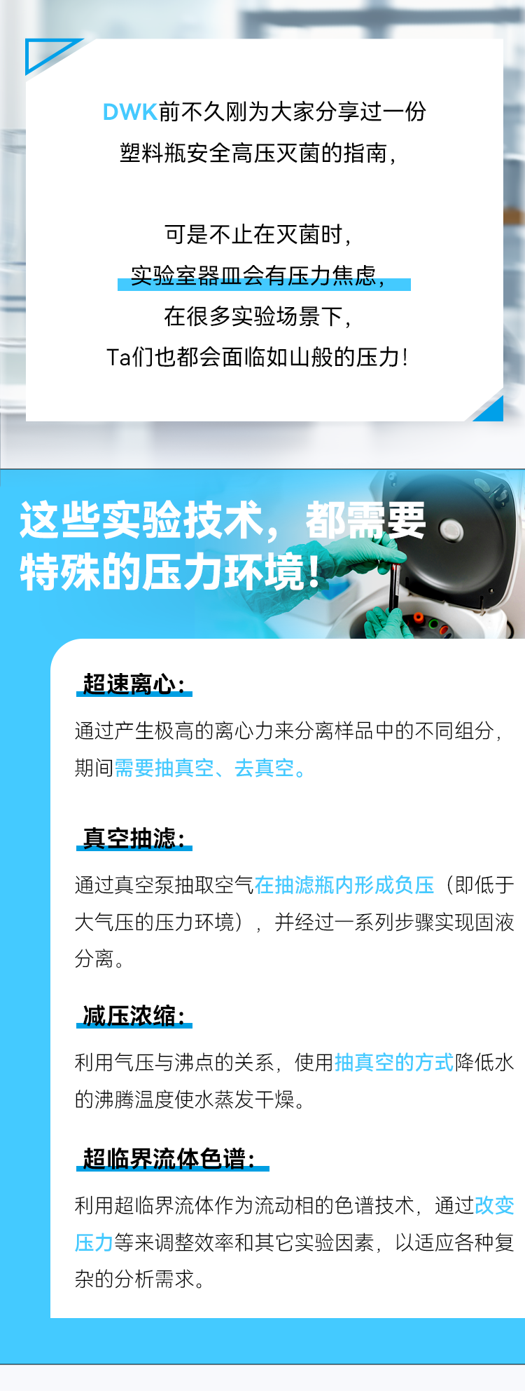 DWK前不久刚 大家分享过一份塑料瓶安全高压灭菌的指南， 可是不止在灭菌时， 实验室器皿会有压力焦虑，在很多实验场景下， Ta们也都会面临如山般的压力！ 这些实验技术，都需要。 特殊的压力环境！ 超速离心： 通过产生极高的离心力来分离样品中的不同组分，期间需要抽真空、去真空。 真空抽滤： 通过真空泵抽取空气在抽滤瓶内形成负压（即低于大气压的压力环境），并经过一系列步骤实现固液分离。 减压浓缩： 利用气压与沸点的关系，使用抽真空的方式降低水的沸腾温度使水蒸发干燥。 超临界流体色谱： 利用超临界流体作为流动相的色谱技术，通过改变压力等来调整效率和其它实验因素，以适应各种复杂的分析需求。
