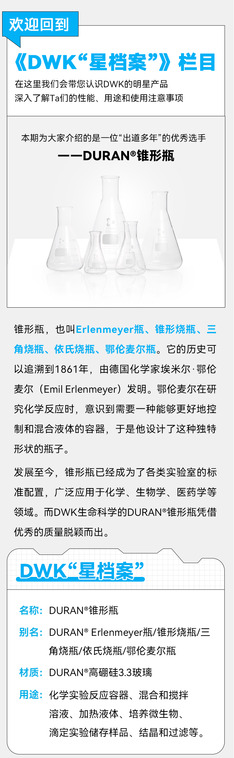 欢迎回到 《DWK“星档案”》栏目 在这里我们会带您认识DWK的明星产品深入了解Ta们的性能、用途和使用注意事项 本期为大家介绍的是一位“出道多年”的优秀选手 ——DURAN®锥形瓶 锥形瓶，也叫Erlenmeyer瓶、锥形烧瓶、三角烧瓶、依氏烧瓶、鄂伦麦尔瓶。它的历史可以追溯到1861年，由德国化学家埃米尔•鄂伦麦尔（Emil Erlenmeyer）发明。鄂伦麦尔在研究化学反应时，意识到需要一种能够更好地控制和混合液体的容器，于是他设计了这种独特形状的瓶子。 发展至今，锥形瓶已经成为了各类实验室的标准配置，广泛应用于化学、生物学、医药学等领域。而DWK生命科学的DURAN®锥形瓶凭借优秀的质量脱颖而出。 DWK“星档案” 名称：DURAN®锥形瓶 别名：DURAN®Erlenmeyer瓶/锥形烧瓶/三角烧瓶/依氏烧瓶/鄂伦麦尔瓶 材质： DURAN®高硼硅3.3玻璃 用途：化学实验反应容器、混合和搅拌溶液、加热液体、培养微生物、滴定实验储存样品、结晶和过滤等。