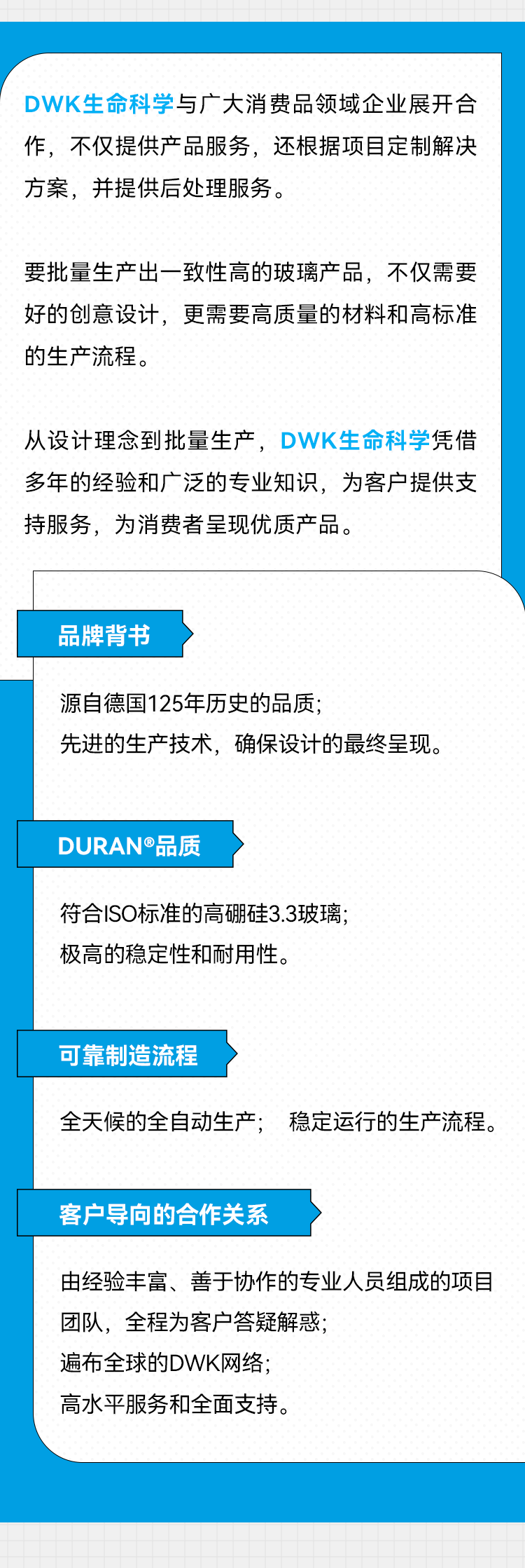 DWK生命科学与广大消费品领域企业展开合作，不仅提供产品服务，还根据项目定制解决方案，并提供后处理服务。 要批量生产出一致性高的玻璃产品，不仅需要好的创意设计，更需要高质量的材料和高标准的生产流程。 从设计理念到批量生产，DWK生命科学凭借多年的经验和广泛的专业知识，为客户提供支持服务，为消费者呈现优质产品。 品牌背书 源自德国125年历史的品质； 先进的生产技术，确保设计的最终呈现。 DURAN®品质 符合ISO标准的高硼硅3.3玻璃； 极高的稳定性和耐用性。 可靠制造流程 全天候的全自动生产；稳定运行的生产流程。 客户导向的合作关系 由经验丰富、善于协作的专业人员组成的项目团队，全程为客户答疑解惑； 遍布全球的DWK网络； 高水平服务和全面支持。