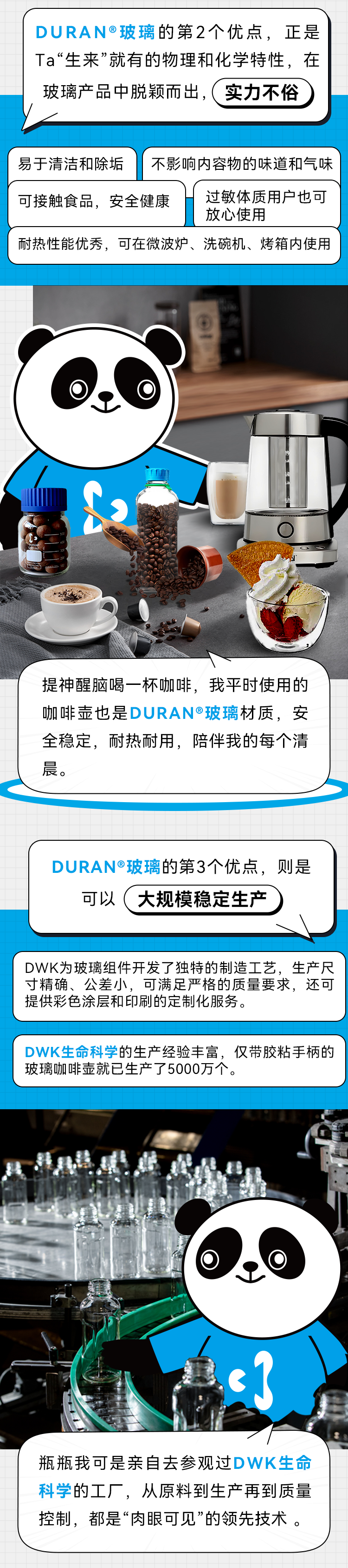 DURAN®玻璃的第2个优点，正是Ta“生来”就有的物理和化学特性，在玻璃产品中脱颖而出，实力不俗 易于清洁和除垢不影响内容物的味道和气味  可接触食品，安全健康过敏体质用户也可 放心使用 耐热性能优秀，可在微波炉、洗碗机、烤箱内使用 提神醒脑喝一杯咖啡，我平时使用的咖啡壶也是DURAN®玻璃材质，安全稳定，耐热耐用，陪伴我的每个清晨。 DURAN®玻璃的第3个优点，则是 可以大规模稳定生产 DWK为玻璃组件开发了独特的制造工艺，生产尺寸精确、公差小，可满足严格的质量要求，还可提供彩色涂层和印刷的定制化服务。 DWK生命科学的生产经验丰富，仅带胶粘手柄的玻璃咖啡壶就已生产了5000万个。 瓶瓶我可是亲自去参观过DWK生命科学的工厂，从原料到生产再到质量控制，都是“肉眼可见”的领先技术。