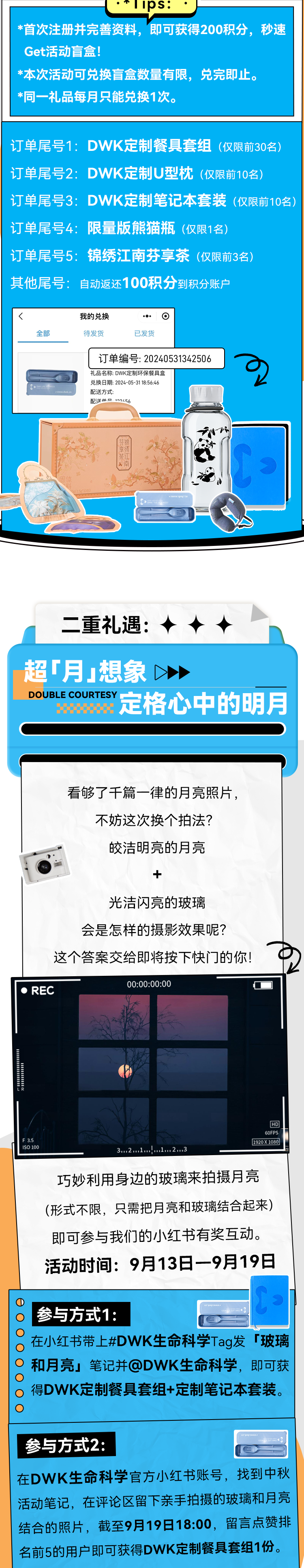 *首次注册并完善资料，即可获得200积分，秒速Get活动盲盒！ *本次活动可兑换盲盒数量有限，兑完即止。 *同一礼品每月只能兑换1次。 订单尾号1：DWK定制餐具套组（仅限前30名） 订单尾号2：DWK定制U型枕（仅限前10名） 订单尾号3：DWK定制笔记本套装（仅限前10名） 订单尾号4：限量版熊猫瓶（仅限1名） 订单尾号5：锦绣江南芬享茶（仅限前3名） 其他尾号：自动返还100积分到积分账户 全部 我的兑换 待发货 已发货 订单编号：20240531342506 礼品名称：DWK定制环保餐具盒 兑换日期：2024-05-31 18:56:46 配送方式： 配送的二，102456 二重礼遇： 超「月」想象＞ DOUBLE COURTESY ECOAY 定格心中的明月 看够了千篇一律的月亮照片，不妨这次换个拍法？ 皎洁明亮的月亮 光洁闪亮的玻璃 会是怎样的摄影效果呢？ 这个答案交给即将按下快门的你！ 00:00:00:00 • REC 1920X 1080) 3.2 1.！.1.2.3 巧妙利用身边的玻璃来拍摄月亮（形式不限，只需把月亮和玻璃结合起来）即可参与我们的小红书有奖互动。 活动时间：9月13日 9月19日 ①参与方式1： 在小红书带上#DWK生命科学Tag发「玻璃 。 和月亮」笔记并@DWK生命科学，即可获得DWK定制餐具套组+定制笔记本套装。 参与方式2： 在DWK生命科学官方小红书账号，找到中秋活动笔记，在评论区留下亲手拍摄的玻璃和月亮结合的照片，截至9月19日18:00，留言点赞排名前5的用户即可获得DWK定制餐具套组1份。