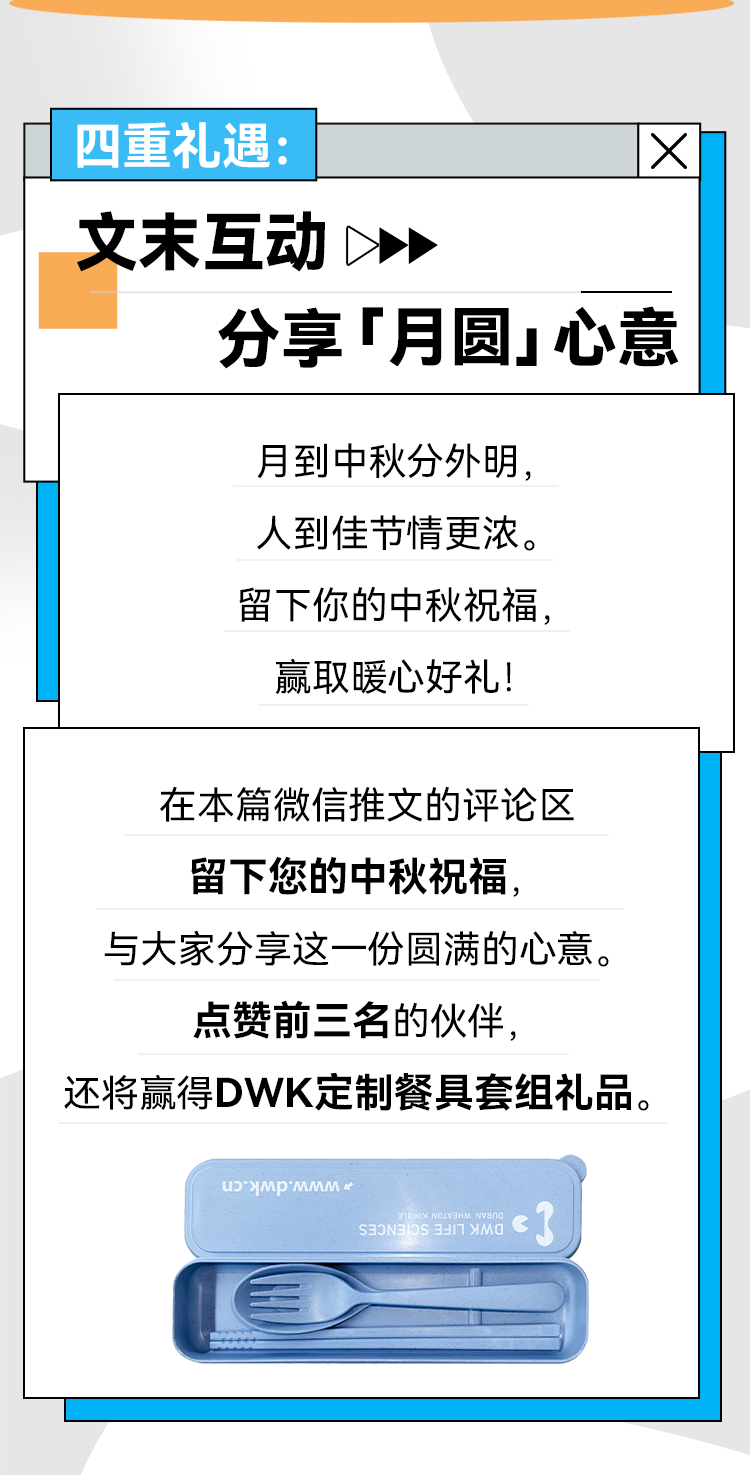 四重礼遇： X 文末互动 分享「月圆」心意 月到中秋分外明，人到佳节情更浓。 留下你的中秋祝福，赢取暖心好礼！ 在本篇微信推文的评论区留下您的中秋祝福， 与大家分享这一份圆满的心意。 点赞前三名的伙伴， 还将赢得DWK定制餐具套组礼品。
