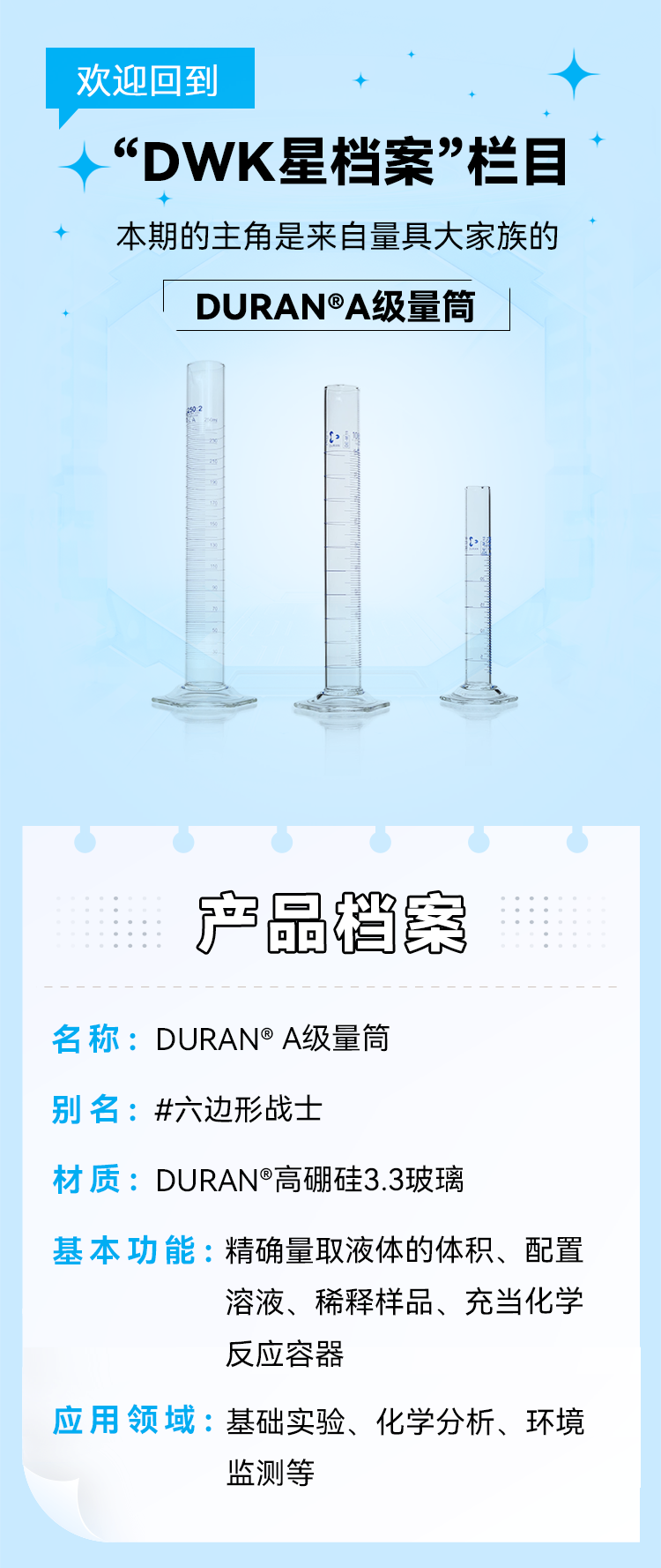 欢迎回到 “DWK星档案”栏目 本期的主角是来自量具大家族的DURAN®A级量筒.产品档案 名称：DURAN®A级量筒别名：#六边形战士 材质：DURAN®高硼硅3.3玻璃基本功能：精确量取液体的体积、配置 溶液、稀释样品、充当化学 反应容器 应用领域：基础实验、化学分析、环境监测等.