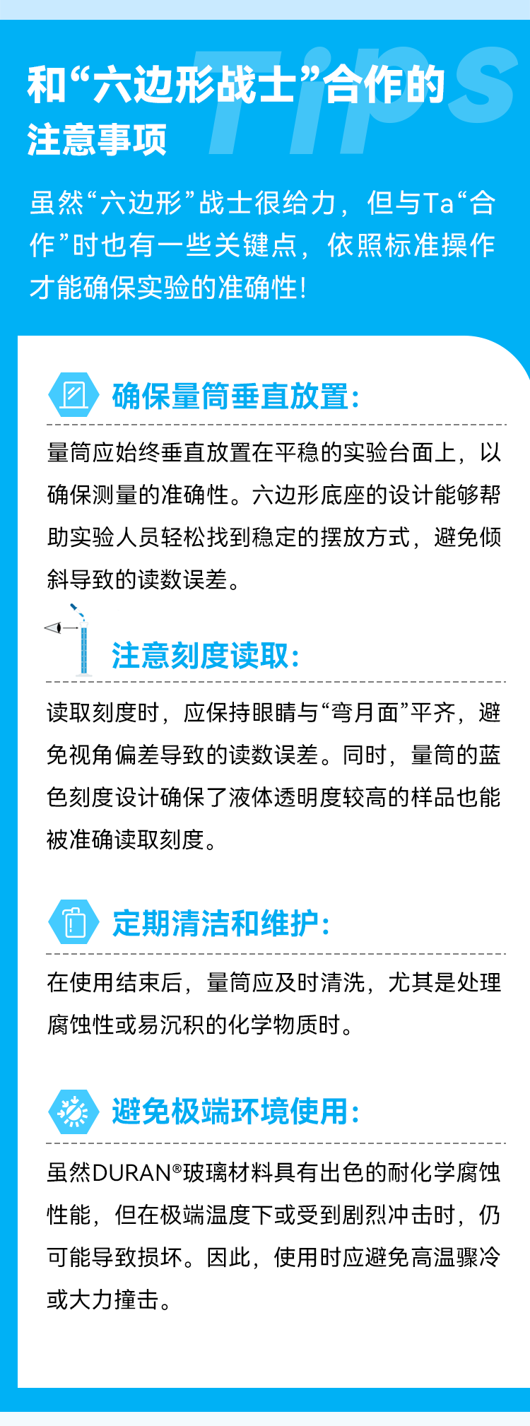 和“六边形战士”合作的注意事项 虽然“六边形”战士很给力，但与Ta“合作”时也有一些关键点，依照标准操作才能确保实验的准确性！ 确保量筒垂直放置： 量筒应始终垂直放置在平稳的实验台面上，以确保测量的准确性。六边形底座的设计能够帮助实验人员轻松找到稳定的摆放方式，避免倾斜导致的读数误差。 注意刻度读取： 读取刻度时，应保持眼睛与“弯月面”平齐，避免视角偏差导致的读数误差。同时，量筒的蓝色刻度设计确保了液体透明度较高的样品也能被准确读取刻度。 定期清洁和维护： 在使用结束后，量筒应及时清洗，尤其是处理腐蚀性或易沉积的化学物质时。 避免极端环境使用： 虽然DURAN®玻璃材料具有出色的耐化学腐蚀性能，但在极端温度下或受到剧烈冲击时，仍可能导致损坏。因此，使用时应避免高温骤冷或大力撞击。
